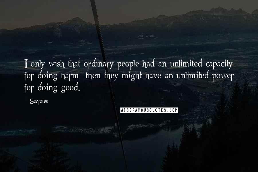 Socrates Quotes: I only wish that ordinary people had an unlimited capacity for doing harm; then they might have an unlimited power for doing good.