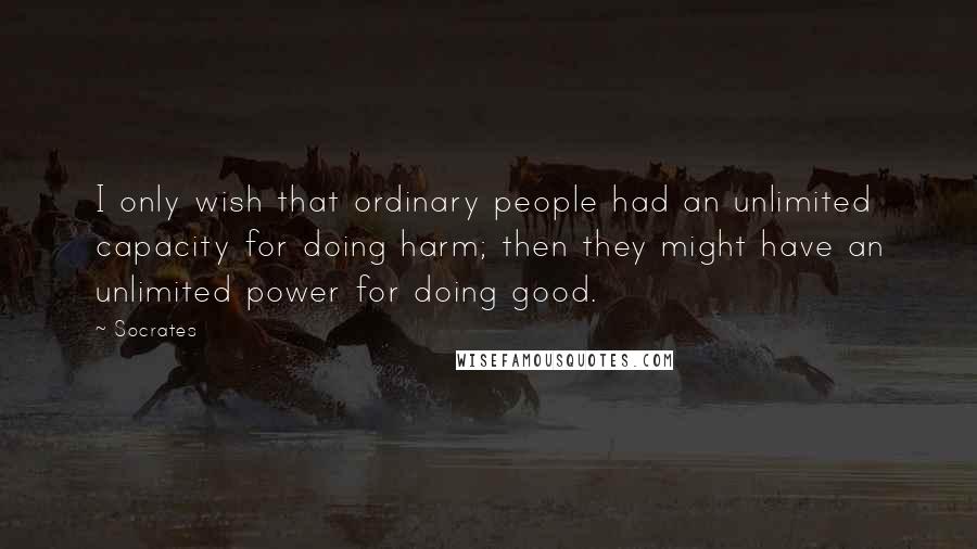Socrates Quotes: I only wish that ordinary people had an unlimited capacity for doing harm; then they might have an unlimited power for doing good.