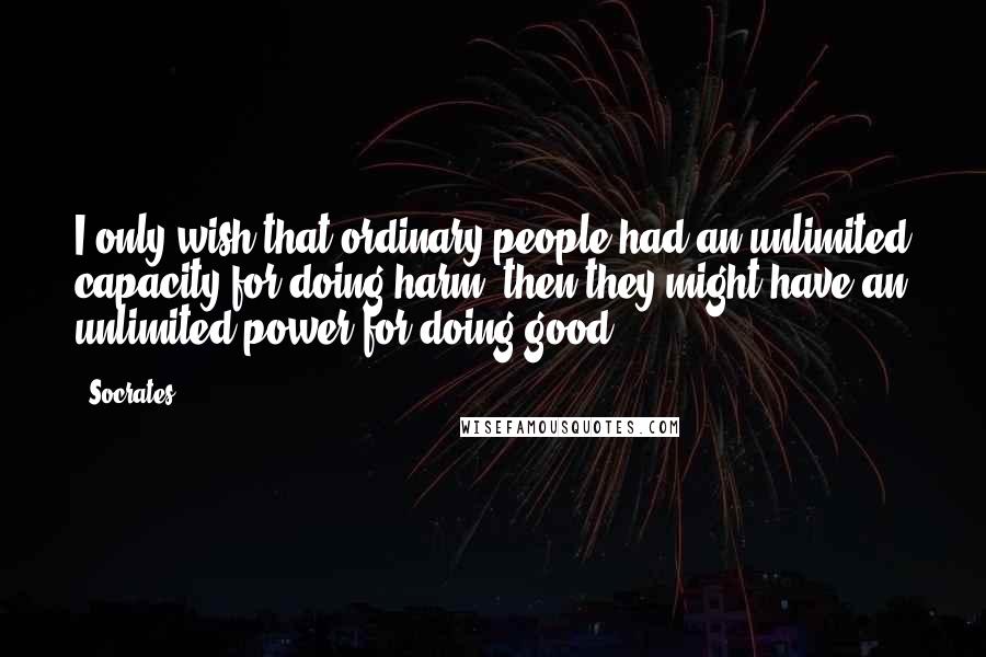 Socrates Quotes: I only wish that ordinary people had an unlimited capacity for doing harm; then they might have an unlimited power for doing good.