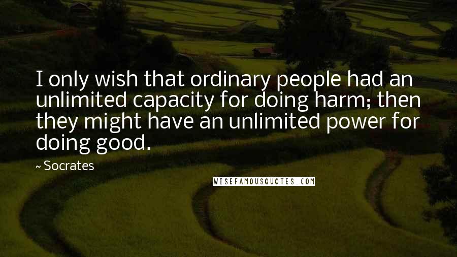 Socrates Quotes: I only wish that ordinary people had an unlimited capacity for doing harm; then they might have an unlimited power for doing good.