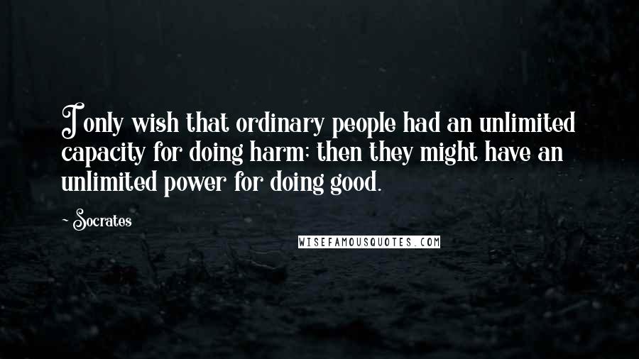 Socrates Quotes: I only wish that ordinary people had an unlimited capacity for doing harm; then they might have an unlimited power for doing good.