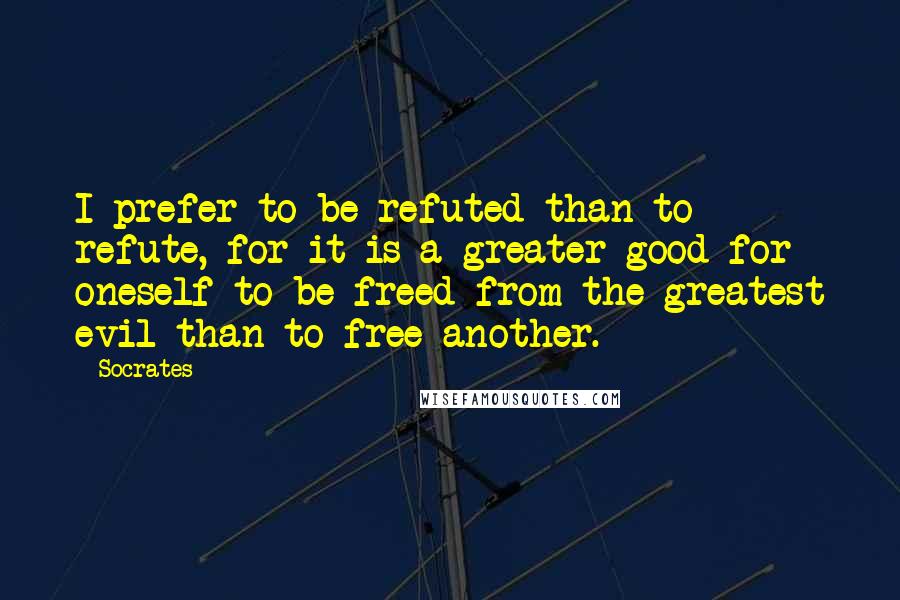 Socrates Quotes: I prefer to be refuted than to refute, for it is a greater good for oneself to be freed from the greatest evil than to free another.