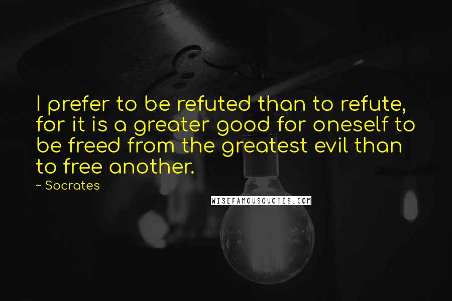 Socrates Quotes: I prefer to be refuted than to refute, for it is a greater good for oneself to be freed from the greatest evil than to free another.