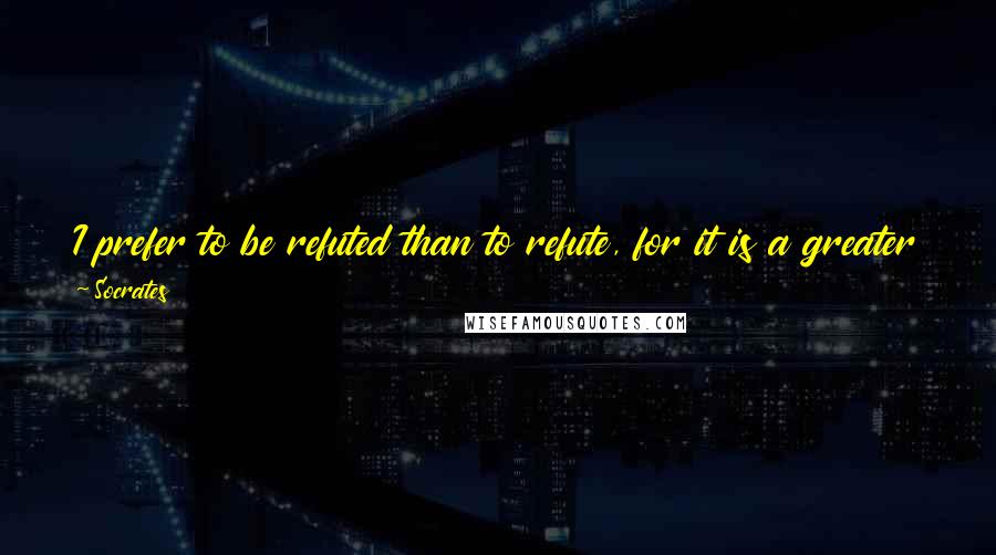 Socrates Quotes: I prefer to be refuted than to refute, for it is a greater good for oneself to be freed from the greatest evil than to free another.