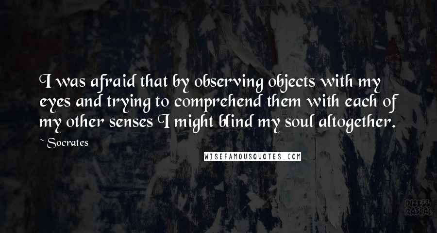 Socrates Quotes: I was afraid that by observing objects with my eyes and trying to comprehend them with each of my other senses I might blind my soul altogether.