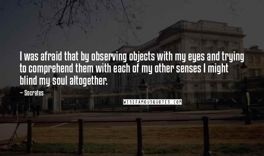 Socrates Quotes: I was afraid that by observing objects with my eyes and trying to comprehend them with each of my other senses I might blind my soul altogether.