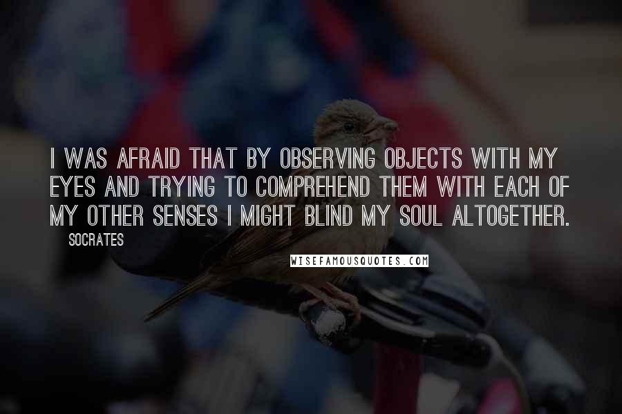 Socrates Quotes: I was afraid that by observing objects with my eyes and trying to comprehend them with each of my other senses I might blind my soul altogether.