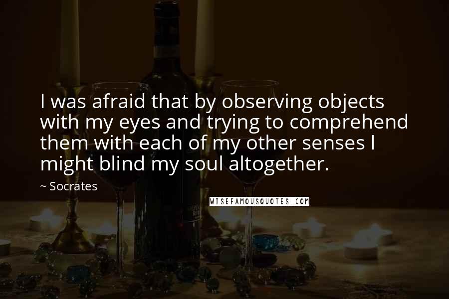 Socrates Quotes: I was afraid that by observing objects with my eyes and trying to comprehend them with each of my other senses I might blind my soul altogether.