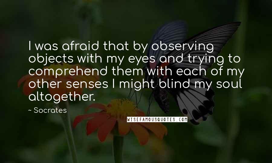 Socrates Quotes: I was afraid that by observing objects with my eyes and trying to comprehend them with each of my other senses I might blind my soul altogether.