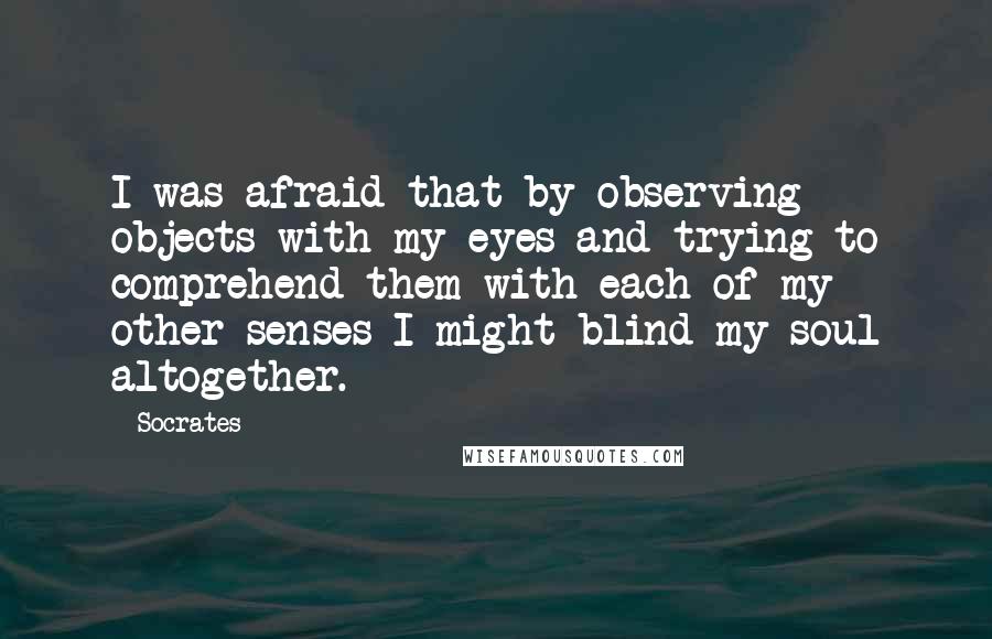 Socrates Quotes: I was afraid that by observing objects with my eyes and trying to comprehend them with each of my other senses I might blind my soul altogether.