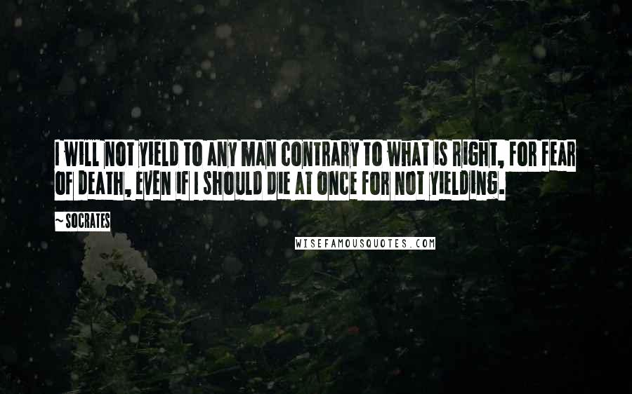 Socrates Quotes: I will not yield to any man contrary to what is right, for fear of death, even if I should die at once for not yielding.