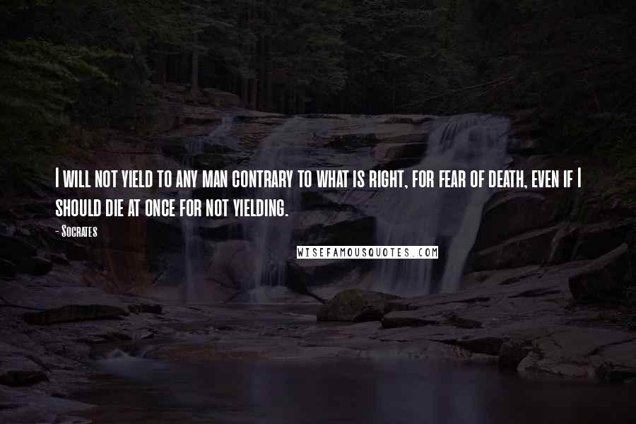 Socrates Quotes: I will not yield to any man contrary to what is right, for fear of death, even if I should die at once for not yielding.