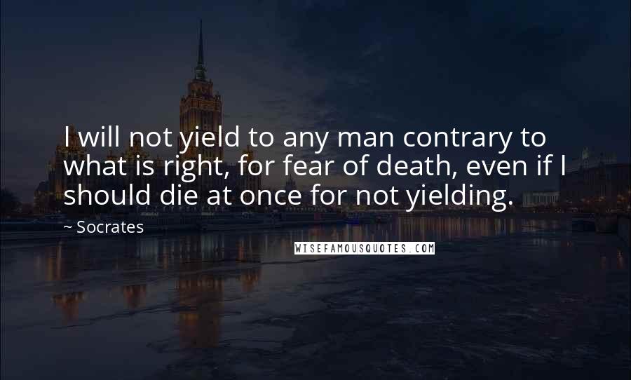 Socrates Quotes: I will not yield to any man contrary to what is right, for fear of death, even if I should die at once for not yielding.