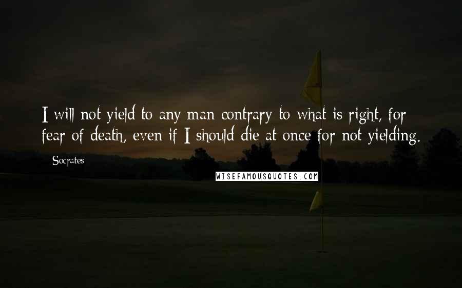 Socrates Quotes: I will not yield to any man contrary to what is right, for fear of death, even if I should die at once for not yielding.