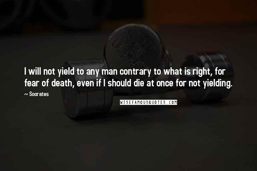Socrates Quotes: I will not yield to any man contrary to what is right, for fear of death, even if I should die at once for not yielding.