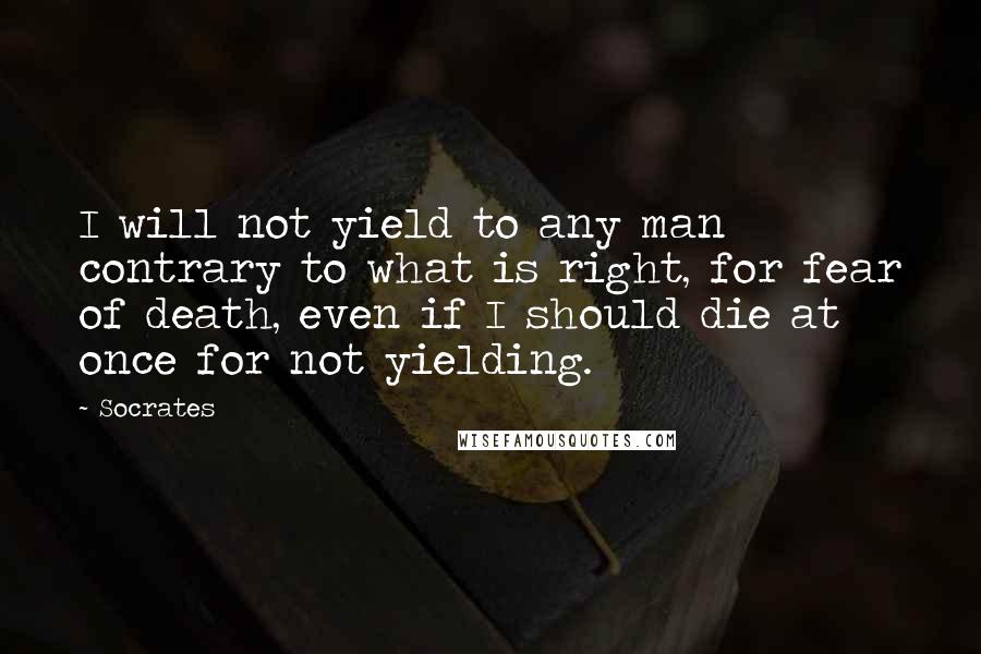 Socrates Quotes: I will not yield to any man contrary to what is right, for fear of death, even if I should die at once for not yielding.