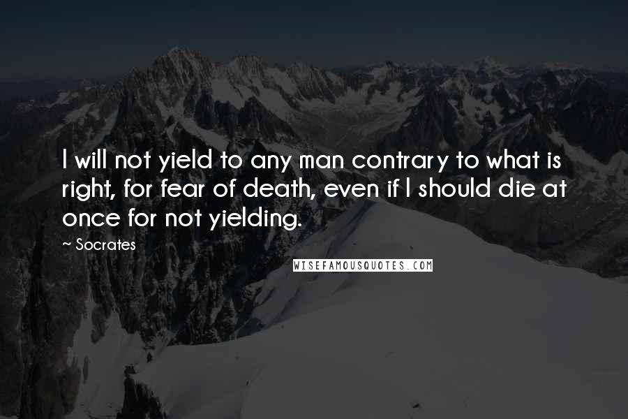 Socrates Quotes: I will not yield to any man contrary to what is right, for fear of death, even if I should die at once for not yielding.