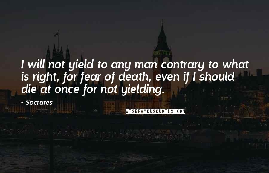 Socrates Quotes: I will not yield to any man contrary to what is right, for fear of death, even if I should die at once for not yielding.