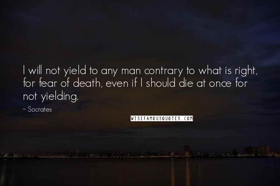 Socrates Quotes: I will not yield to any man contrary to what is right, for fear of death, even if I should die at once for not yielding.