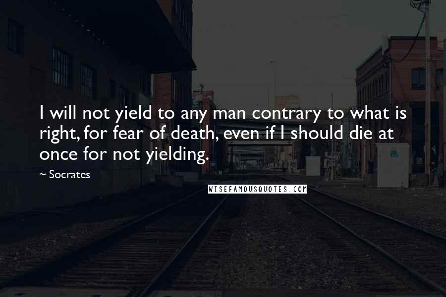 Socrates Quotes: I will not yield to any man contrary to what is right, for fear of death, even if I should die at once for not yielding.