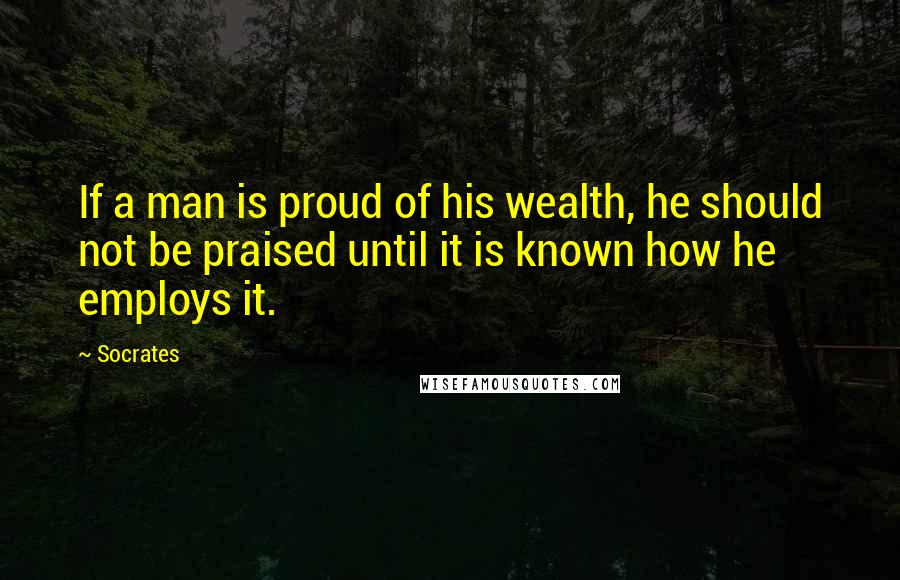 Socrates Quotes: If a man is proud of his wealth, he should not be praised until it is known how he employs it.