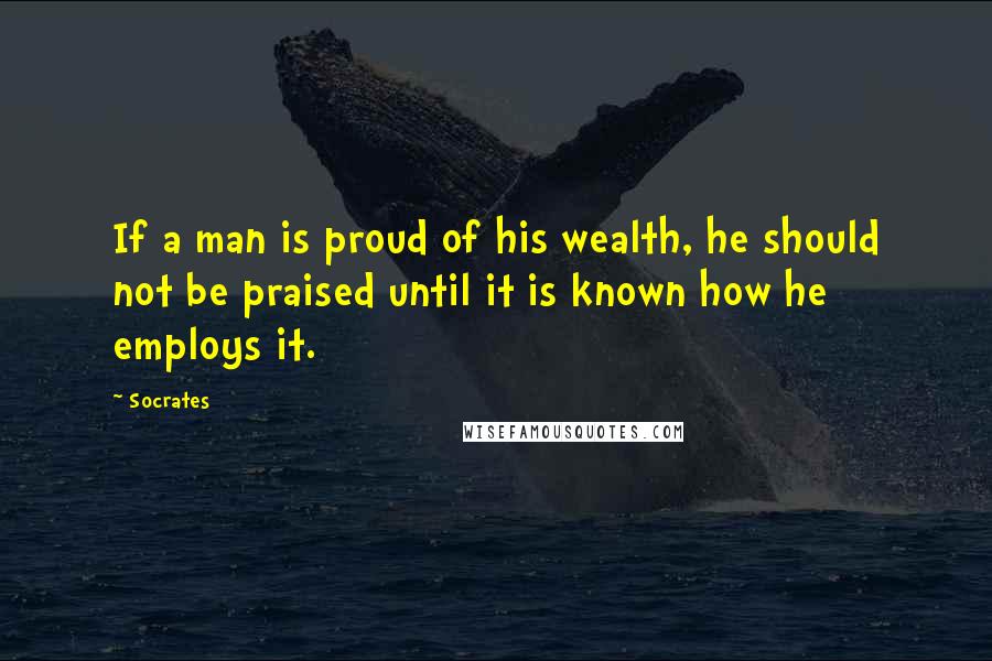 Socrates Quotes: If a man is proud of his wealth, he should not be praised until it is known how he employs it.