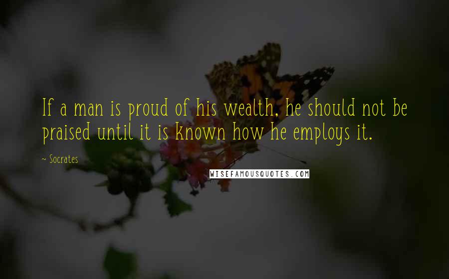 Socrates Quotes: If a man is proud of his wealth, he should not be praised until it is known how he employs it.