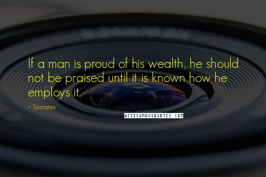 Socrates Quotes: If a man is proud of his wealth, he should not be praised until it is known how he employs it.