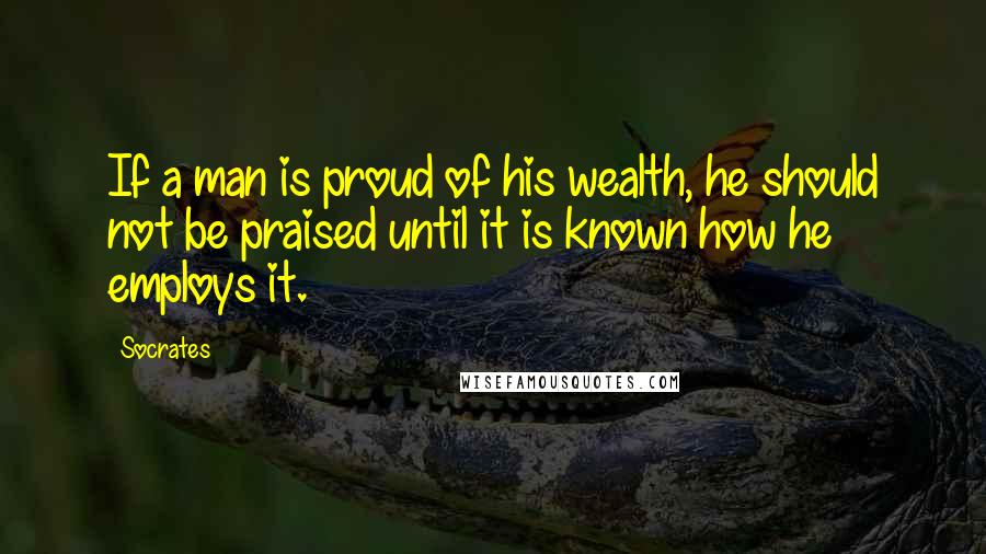Socrates Quotes: If a man is proud of his wealth, he should not be praised until it is known how he employs it.