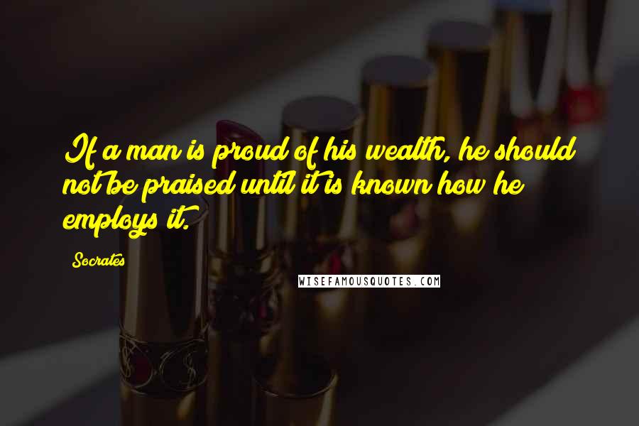 Socrates Quotes: If a man is proud of his wealth, he should not be praised until it is known how he employs it.