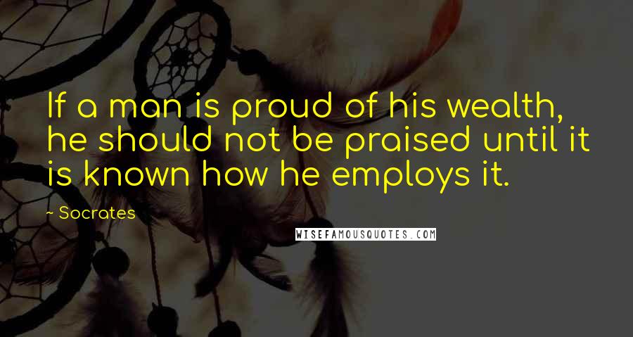 Socrates Quotes: If a man is proud of his wealth, he should not be praised until it is known how he employs it.
