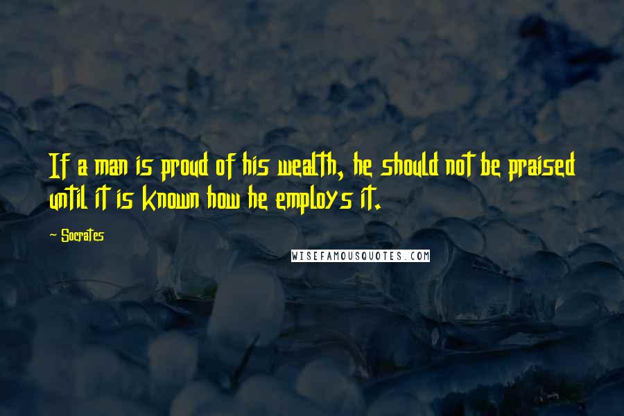 Socrates Quotes: If a man is proud of his wealth, he should not be praised until it is known how he employs it.
