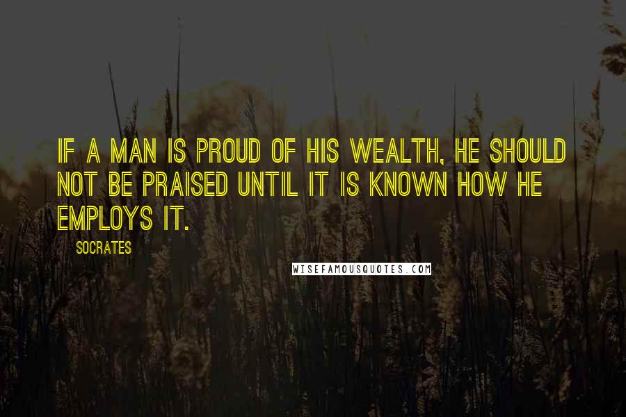 Socrates Quotes: If a man is proud of his wealth, he should not be praised until it is known how he employs it.
