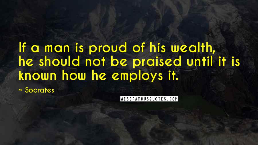 Socrates Quotes: If a man is proud of his wealth, he should not be praised until it is known how he employs it.