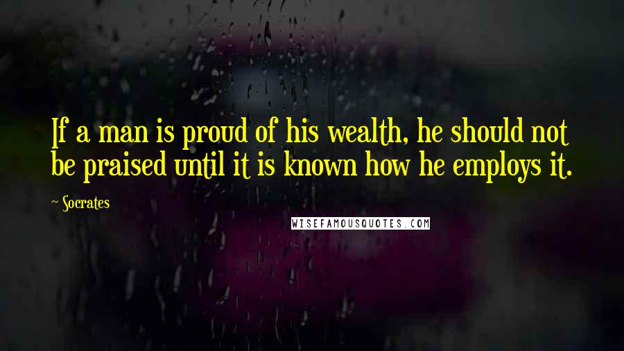 Socrates Quotes: If a man is proud of his wealth, he should not be praised until it is known how he employs it.