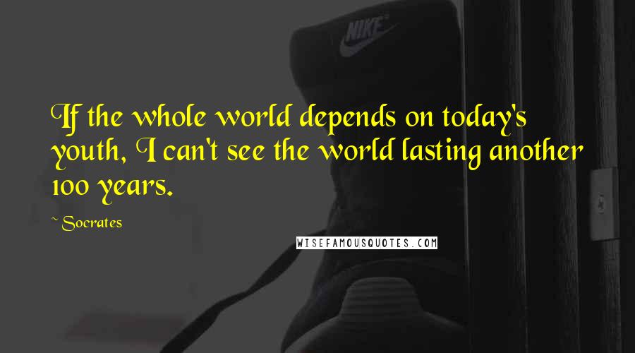 Socrates Quotes: If the whole world depends on today's youth, I can't see the world lasting another 100 years.