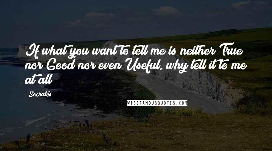 Socrates Quotes: If what you want to tell me is neither True nor Good nor even Useful, why tell it to me at all