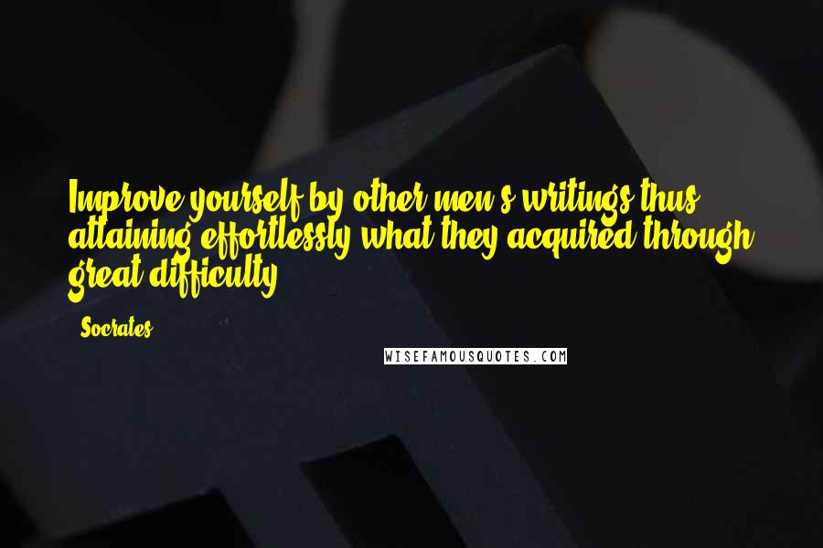 Socrates Quotes: Improve yourself by other men's writings thus attaining effortlessly what they acquired through great difficulty.