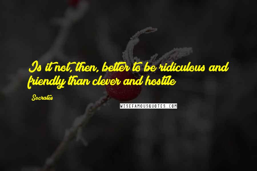Socrates Quotes: Is it not, then, better to be ridiculous and friendly than clever and hostile?