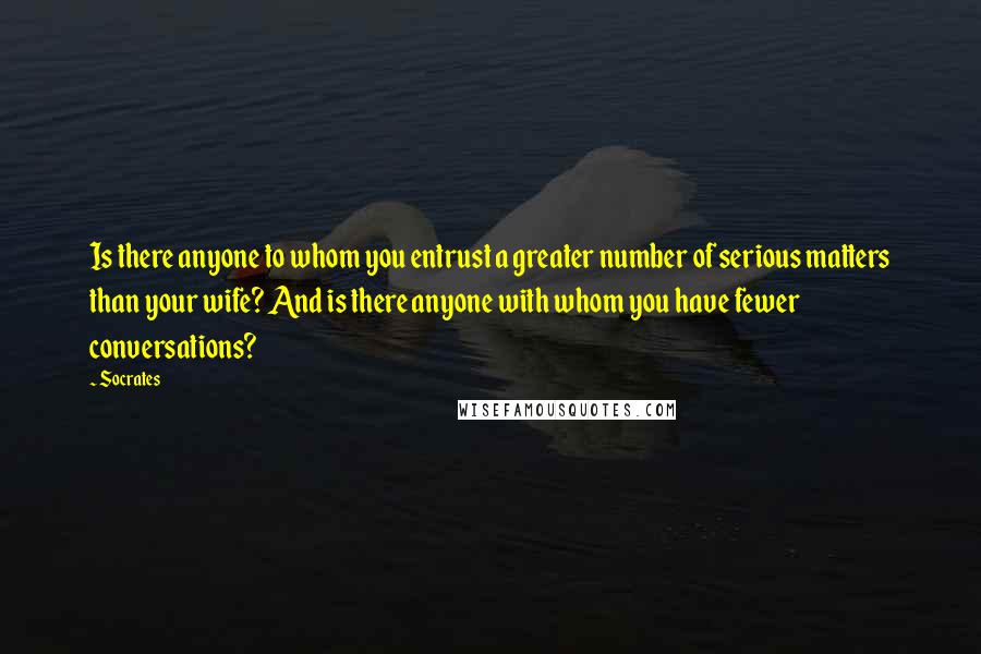 Socrates Quotes: Is there anyone to whom you entrust a greater number of serious matters than your wife? And is there anyone with whom you have fewer conversations?