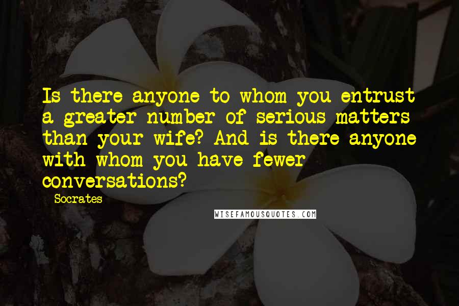 Socrates Quotes: Is there anyone to whom you entrust a greater number of serious matters than your wife? And is there anyone with whom you have fewer conversations?