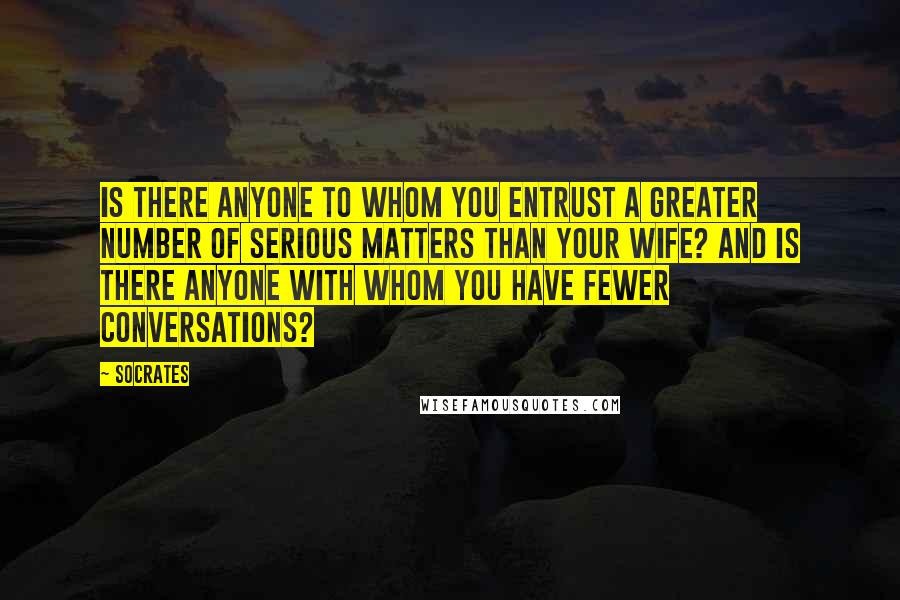 Socrates Quotes: Is there anyone to whom you entrust a greater number of serious matters than your wife? And is there anyone with whom you have fewer conversations?