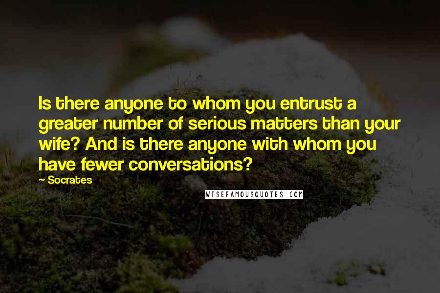 Socrates Quotes: Is there anyone to whom you entrust a greater number of serious matters than your wife? And is there anyone with whom you have fewer conversations?