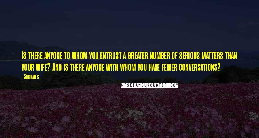 Socrates Quotes: Is there anyone to whom you entrust a greater number of serious matters than your wife? And is there anyone with whom you have fewer conversations?