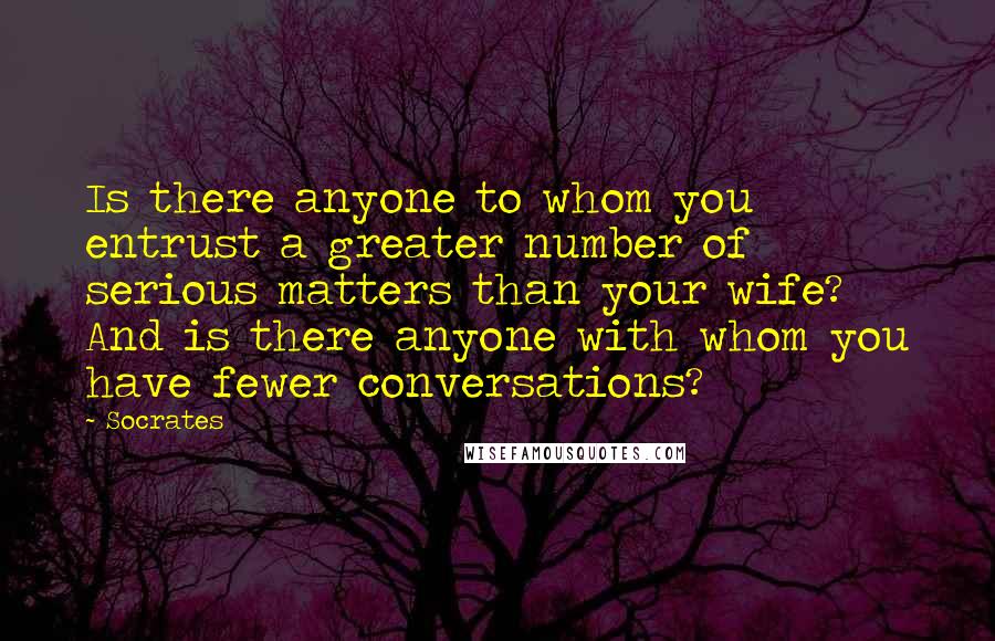 Socrates Quotes: Is there anyone to whom you entrust a greater number of serious matters than your wife? And is there anyone with whom you have fewer conversations?