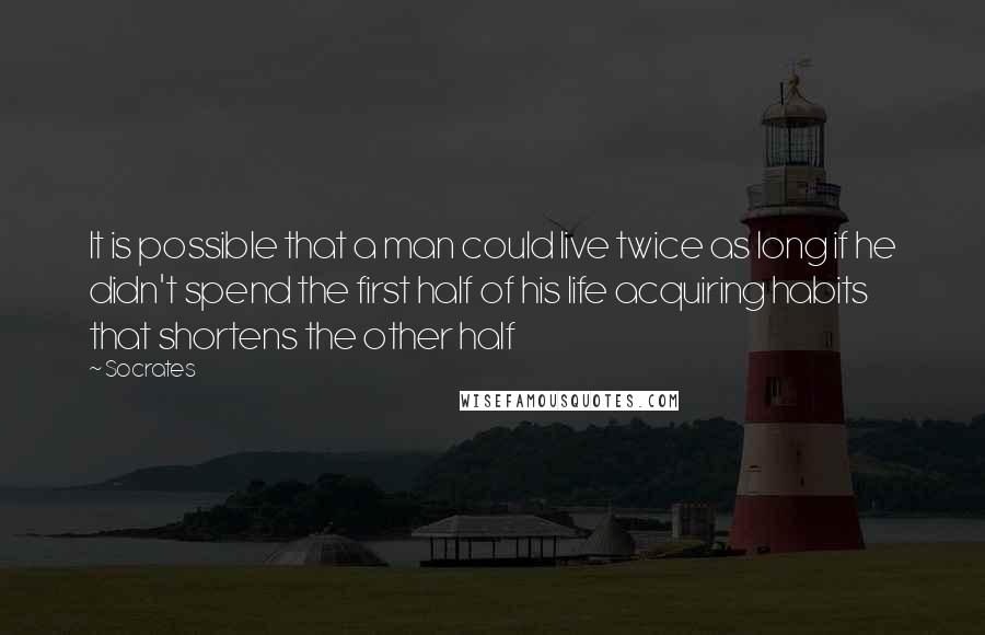 Socrates Quotes: It is possible that a man could live twice as long if he didn't spend the first half of his life acquiring habits that shortens the other half