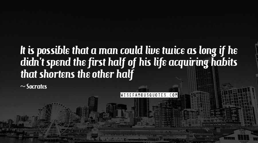 Socrates Quotes: It is possible that a man could live twice as long if he didn't spend the first half of his life acquiring habits that shortens the other half