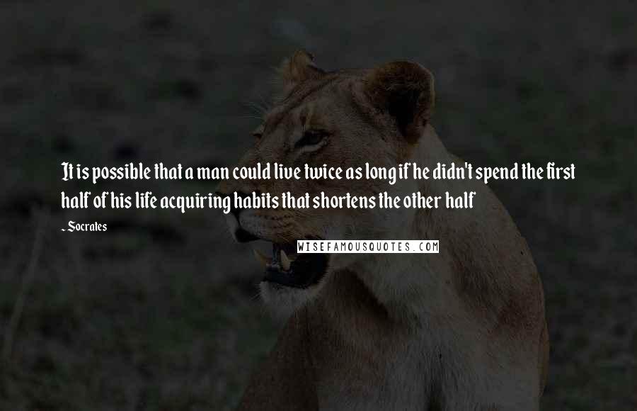 Socrates Quotes: It is possible that a man could live twice as long if he didn't spend the first half of his life acquiring habits that shortens the other half