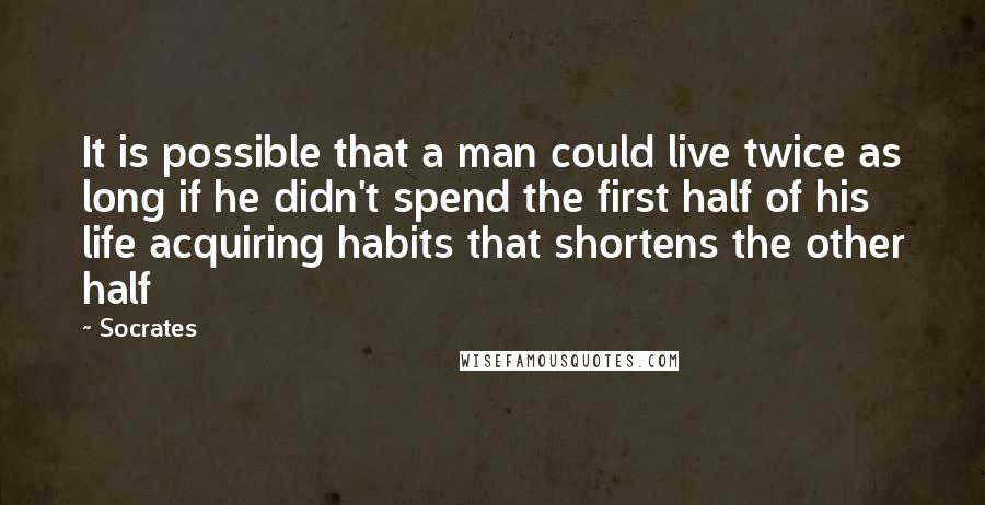 Socrates Quotes: It is possible that a man could live twice as long if he didn't spend the first half of his life acquiring habits that shortens the other half