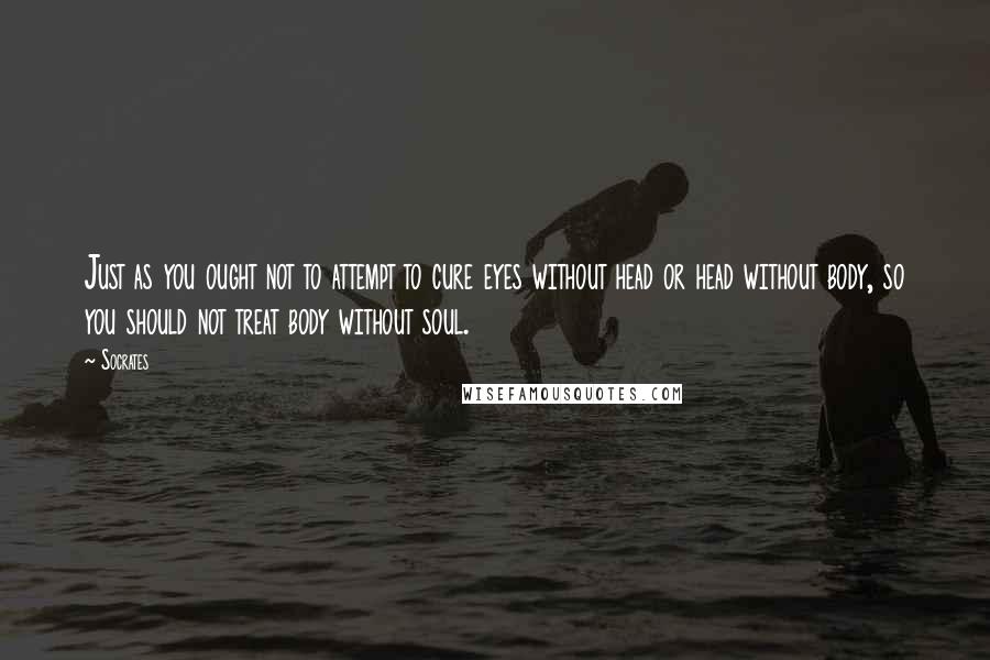 Socrates Quotes: Just as you ought not to attempt to cure eyes without head or head without body, so you should not treat body without soul.